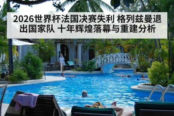 2026世界杯法国决赛失利 格列兹曼退出国家队 十年辉煌落幕与重建分析